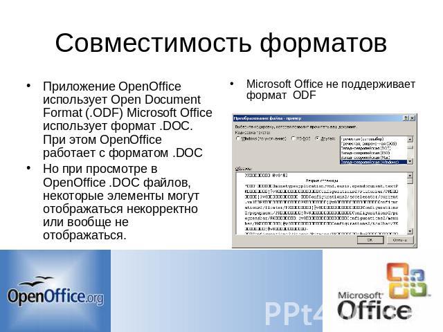 Совместимость форматов Приложение OpenOffice использует Open Document Format (.ODF) Microsoft Office использует формат .DOC. При этом OpenOffice работает с форматом .DOC Но при просмотре в OpenOffice .DOC файлов, некоторые элементы могут отображатьс…