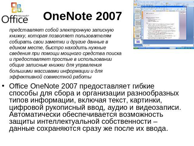OneNote 2007 представляет собой электронную записную книжку, которая позволяет пользователям собирать свои заметки и другие данные в едином месте, быстро находить нужные сведения при помощи мощного средства поиска и предоставляет простые в использов…