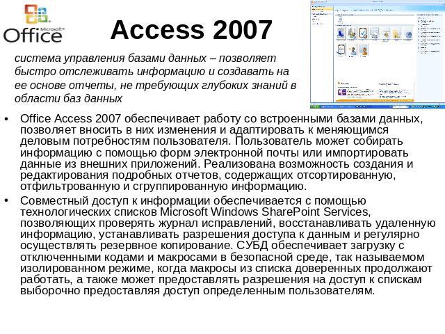 Access 2007 система управления базами данных – позволяет быстро отслеживать информацию и создавать на ее основе отчеты, не требующих глубоких знаний в области баз данныхOffice Access 2007 обеспечивает работу со встроенными базами данных, позволяет в…