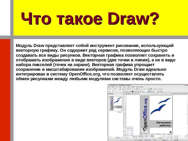 Что такое Draw? Модуль Draw представляет собой инструмент рисования, использующий векторную графику. Он содержит ряд сервисов, позволяющих быстро создавать все виды рисунков. Векторная графика позволяет сохранять и отображать изображения в виде вект…