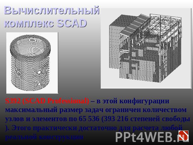 Вычислительный комплекс SCAD S392 (SCAD Professional) – в этой конфигурации максимальный размер задач ограничен количеством узлов и элементов по 65 536 (393 216 степеней свободы). Этого практически достаточно для расчета любой реальной конструкции