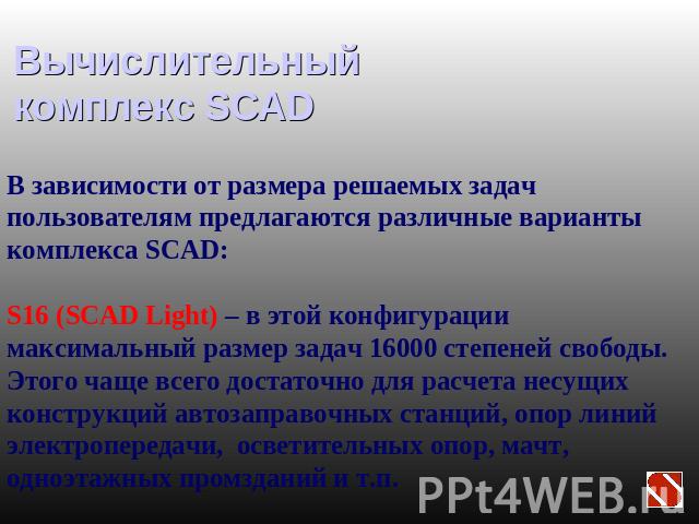 Вычислительный комплекс SCAD В зависимости от размера решаемых задач пользователям предлагаются различные варианты комплекса SCAD:S16 (SCAD Light) – в этой конфигурации максимальный размер задач 16000 степеней свободы. Этого чаще всего достаточно дл…