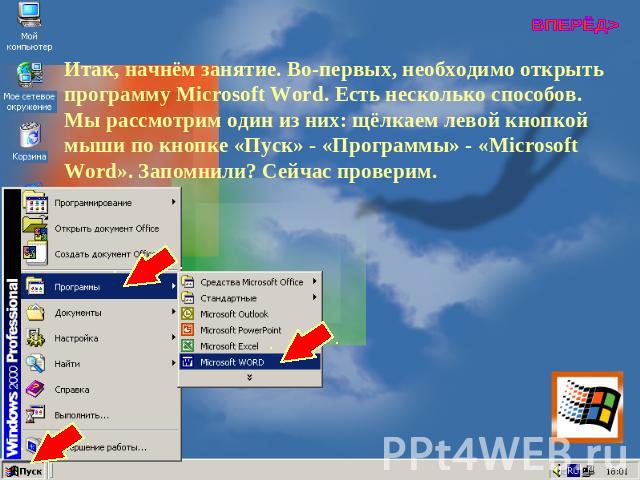 Итак, начнём занятие. Во-первых, необходимо открыть программу Microsoft Word. Есть несколько способов. Мы рассмотрим один из них: щёлкаем левой кнопкой мыши по кнопке «Пуск» - «Программы» - «Microsoft Word». Запомнили? Сейчас проверим.