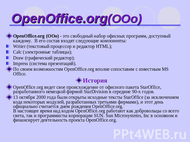 OpenOffice.org(ООо) OpenOffice.org (ООо) - это свободный набор офисных программ, доступный каждому. В его состав входят следующие компоненты: Writer (текстовый процессор и редактор HTML); Calc (электронные таблицы); Draw (графический редактор); Impr…