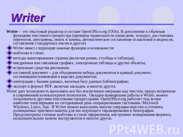 Writer Writer – это текстовый редактор в составе OpenOffice.org (ООо). В дополнение к обычным функциям текстового процессора (проверка правильности написания, тезаурус, расстановка переносов, автозамена, поиск и замена, автоматическое составление ог…