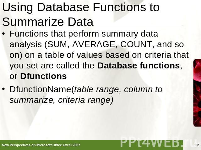 Using Database Functions to Summarize Data Functions that perform summary data analysis (SUM, AVERAGE, COUNT, and so on) on a table of values based on criteria that you set are called the Database functions, or DfunctionsDfunctionName(table range, c…