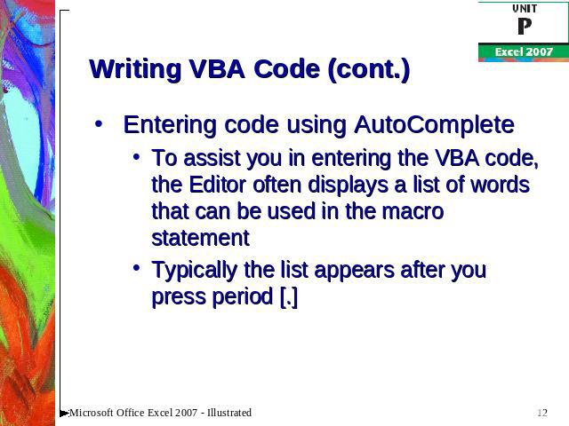 Writing VBA Code (cont.) Entering code using AutoCompleteTo assist you in entering the VBA code, the Editor often displays a list of words that can be used in the macro statementTypically the list appears after you press period [.]