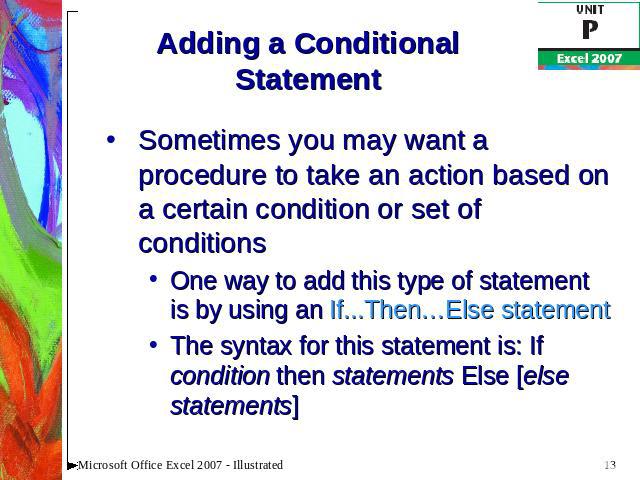 Adding a Conditional Statement Sometimes you may want a procedure to take an action based on a certain condition or set of conditionsOne way to add this type of statement is by using an If...Then…Else statementThe syntax for this statement is: If co…