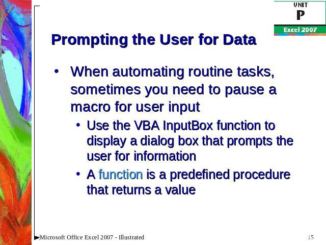 Prompting the User for Data When automating routine tasks, sometimes you need to pause a macro for user inputUse the VBA InputBox function to display a dialog box that prompts the user for informationA function is a predefined procedure that returns…