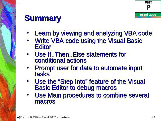 Summary Learn by viewing and analyzing VBA codeWrite VBA code using the Visual Basic EditorUse If..Then..Else statements for conditional actionsPrompt user for data to automate input tasksUse the “Step Into” feature of the Visual Basic Editor to deb…