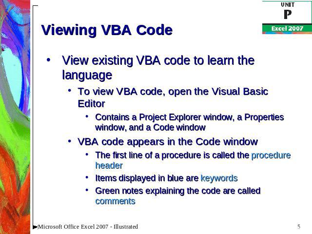 Viewing VBA Code View existing VBA code to learn the languageTo view VBA code, open the Visual Basic EditorContains a Project Explorer window, a Properties window, and a Code windowVBA code appears in the Code windowThe first line of a procedure is …