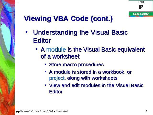 Viewing VBA Code (cont.) Understanding the Visual Basic EditorA module is the Visual Basic equivalent of a worksheetStore macro proceduresA module is stored in a workbook, or project, along with worksheetsView and edit modules in the Visual Basic Editor