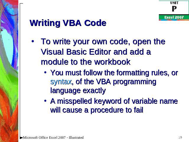 Writing VBA Code To write your own code, open the Visual Basic Editor and add a module to the workbookYou must follow the formatting rules, or syntax, of the VBA programming language exactlyA misspelled keyword of variable name will cause a procedur…