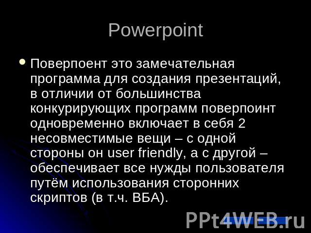 Powerpoint Поверпоент это замечательная программа для создания презентаций, в отличии от большинства конкурирующих программ поверпоинт одновременно включает в себя 2 несовместимые вещи – с одной стороны он user friendly, а с другой – обеспечивает вс…