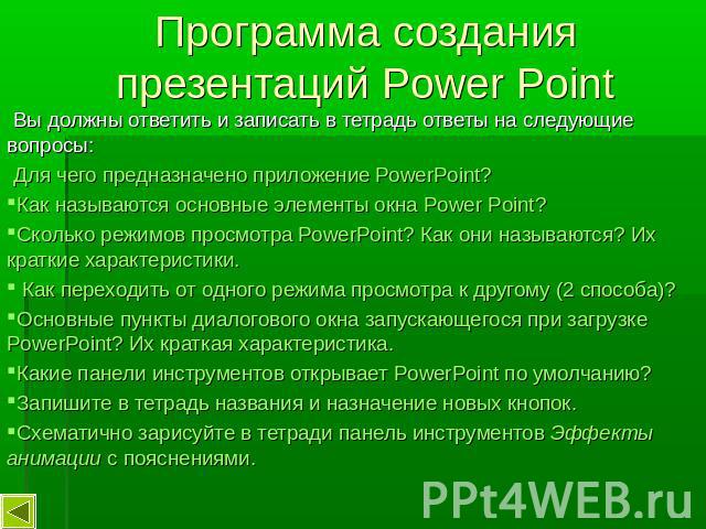 Программа создания презентаций Power Point Вы должны ответить и записать в тетрадь ответы на следующие вопросы: Для чего предназначено приложение PowerPoint?Как называются основные элементы окна Power Point?Сколько режимов просмотра PowerPoint? Как …