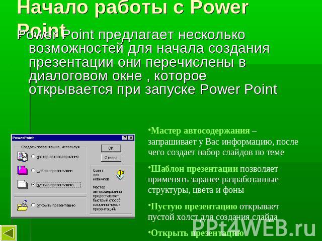 Начало работы с Power Point Power Point предлагает несколько возможностей для начала создания презентации они перечислены в диалоговом окне , которое открывается при запуске Power Point Мастер автосодержания – запрашивает у Вас информацию, после чег…