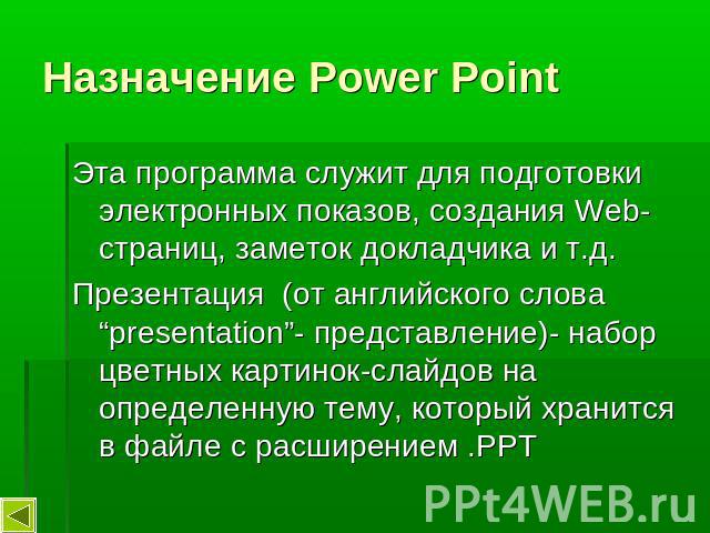 Назначение Power Point Эта программа служит для подготовки электронных показов, создания Web-страниц, заметок докладчика и т.д.Презентация (от английского слова “presentation”- представление)- набор цветных картинок-слайдов на определенную тему, кот…