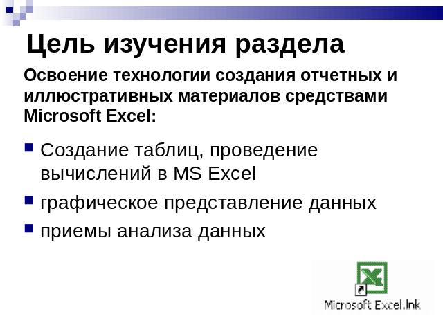 Цель изучения раздела Освоение технологии создания отчетных и иллюстративных материалов средствами Microsoft Excel:Создание таблиц, проведение вычислений в MS Excelграфическое представление данныхприемы анализа данных