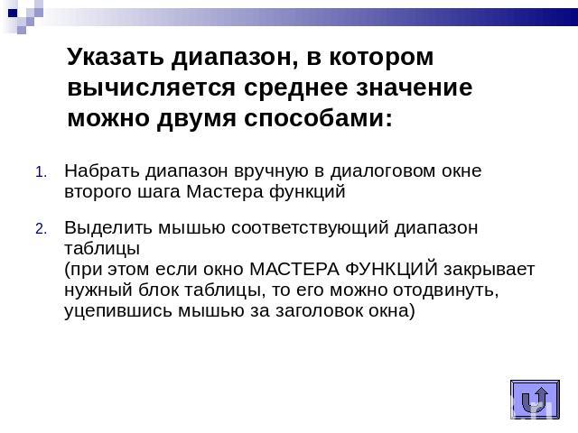 Указать диапазон, в котором вычисляется среднее значение можно двумя способами: Набрать диапазон вручную в диалоговом окне второго шага Мастера функцийВыделить мышью соответствующий диапазон таблицы (при этом если окно МАСТЕРА ФУНКЦИЙ закрывает нужн…