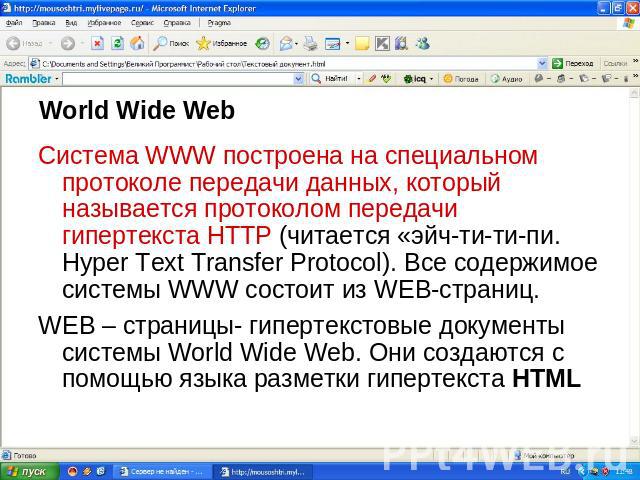 World Wide Web Система WWW построена на специальном протоколе передачи данных, который называется протоколом передачи гипертекста HTTP (читается «эйч-ти-ти-пи. Hyper Text Transfer Protocol). Все содержимое системы WWW состоит из WEB-страниц. WEB – с…