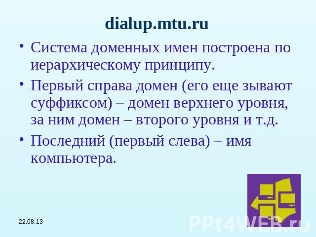 dialup.mtu.ru Система доменных имен построена по иерархическому принципу.Первый справа домен (его еще зывают суффиксом) – домен верхнего уровня, за ним домен – второго уровня и т.д.Последний (первый слева) – имя компьютера.