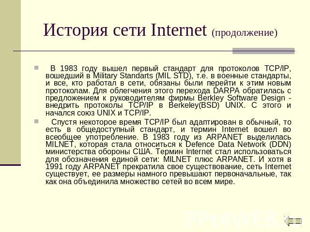 История сети Internet (продолжение) В 1983 году вышел первый стандарт для протоколов TCP/IP, вошедший в Military Standarts (MIL STD), т.е. в военные стандарты, и все, кто работал в сети, обязаны были перейти к этим новым протоколам. Для облегчения э…