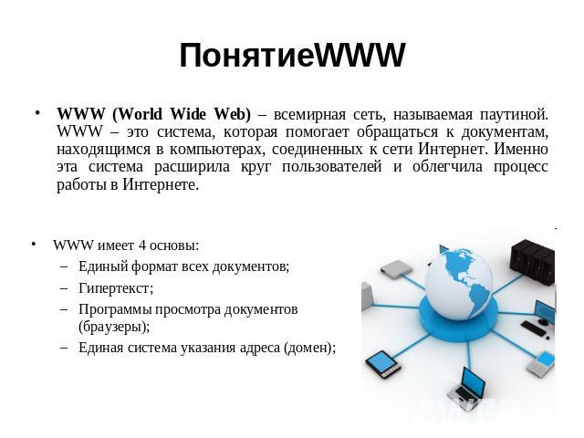 ПонятиеWWW WWW (World Wide Web) – всемирная сеть, называемая паутиной. WWW – это система, которая помогает обращаться к документам, находящимся в компьютерах, соединенных к сети Интернет. Именно эта система расширила круг пользователей и облегчила п…