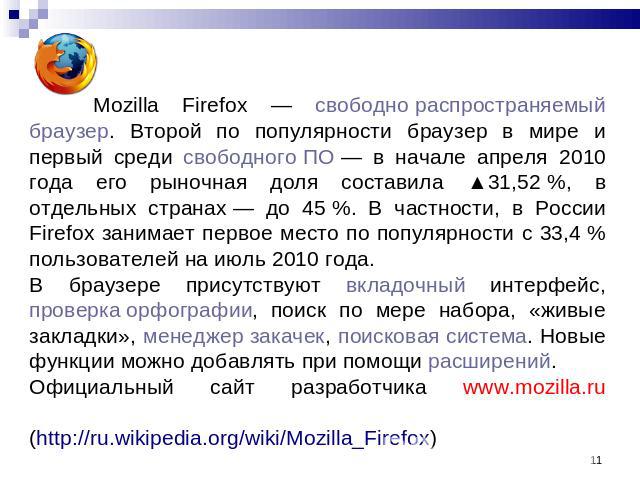 Mozilla Firefox — свободно распространяемый браузер. Второй по популярности браузер в мире и первый среди свободного ПО — в начале апреля 2010 года его рыночная доля составила ▲31,52 %, в отдельных странах — до 45 %. В частности, в России Firefox за…