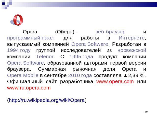 Opera (Опера) - веб-браузер и программный пакет для работы в Интернете, выпускаемый компанией Opera Software. Разработан в 1994 году группой исследователей из норвежской компании Telenor. С 1995 года продукт компании Opera Software, образованной авт…