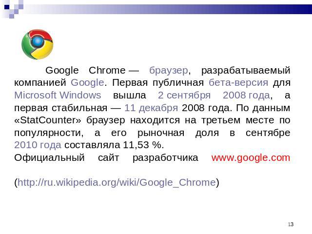 Google Chrome — браузер, разрабатываемый компанией Google. Первая публичная бета-версия для Microsoft Windows вышла 2 сентября 2008 года, а первая стабильная — 11 декабря 2008 года. По данным «StatCounter» браузер находится на третьем месте по попул…