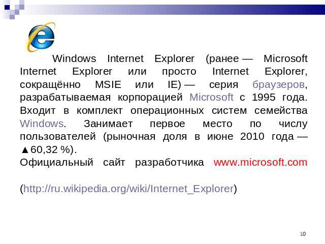 Windows Internet Explorer (ранее — Microsoft Internet Explorer или просто Internet Explorer, сокращённо MSIE или IE) — серия браузеров, разрабатываемая корпорацией Microsoft с 1995 года. Входит в комплект операционных систем семейства Windows. Заним…