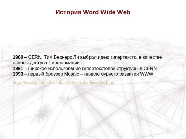 История Word Wide Web 1989 – CERN, Тим Бернерс Ли выбрал идею гипертекста в качестве основы доступа к информации1991 – широкое использование гипертекстовой структуры в CERN1993 – первый броузер Mosaic – начало бурного развития WWWhttp://www.geog.ucl…