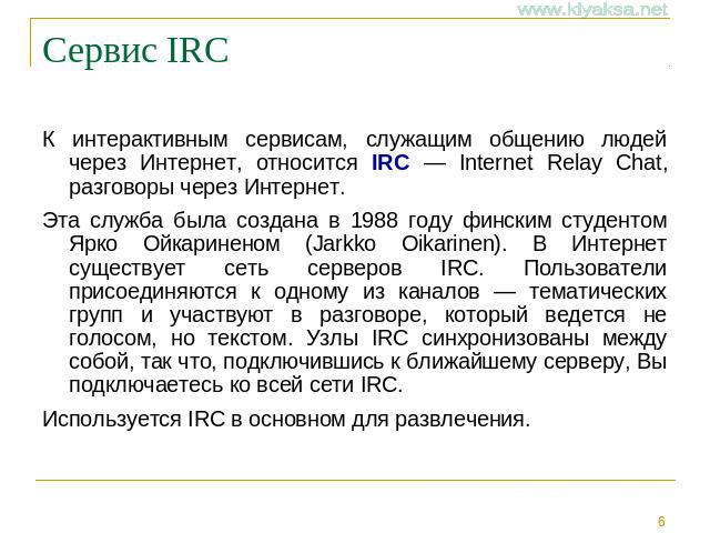 Сервис IRC К интерактивным сервисам, служащим общению людей через Интернет, относится IRC — Internet Relay Chat, разговоры через Интернет. Эта служба была создана в 1988 году финским студентом Ярко Ойкариненом (Jarkko Oikarinen). В Интернет существу…