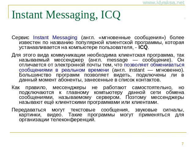 Instant Messaging, ICQ Сервис Instant Messaging (англ. «мгновенные сообщения») более известен по названию популярной клиентской программы, которая устанавливается на компьютере пользователя, - ICQ. Для этого вида коммуникации необходима клиентская п…
