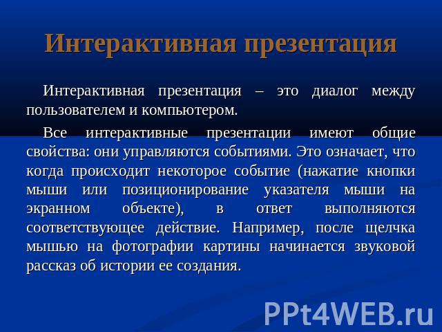 Интерактивная презентация Интерактивная презентация – это диалог между пользователем и компьютером.Все интерактивные презентации имеют общие свойства: они управляются событиями. Это означает, что когда происходит некоторое событие (нажатие кнопки мы…