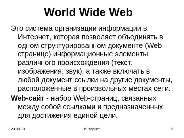 World Wide Web Это система организации информации в Интернет, которая позволяет объединять в одном структурированном документе (Web - странице) информационные элементы различного происхождения (текст, изображения, звук), а также включать в любой док…