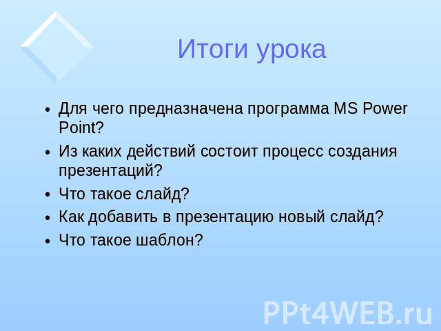 Итоги урока Для чего предназначена программа MS Power Point? Из каких действий состоит процесс создания презентаций? Что такое слайд? Как добавить в презентацию новый слайд? Что такое шаблон?