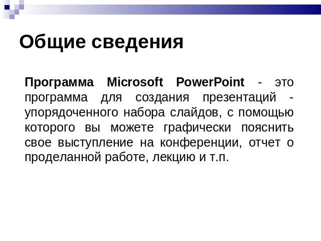 Общие сведения Программа Microsoft PowerPoint - это программа для создания презентаций - упорядоченного набора слайдов, с помощью которого вы можете графически пояснить свое выступление на конференции, отчет о проделанной работе, лекцию и т.п.