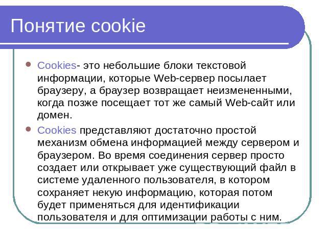 Понятие cookie Cookies- это небольшие блоки текстовой информации, которые Web-сервер посылает браузеру, а браузер возвращает неизмененными, когда позже посещает тот же самый Web-сайт или домен. Cookies представляют достаточно простой механизм обмена…