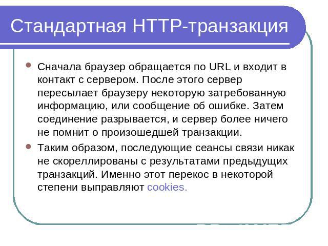 Cтандартная HTTP-транзакция Сначала браузер обращается по URL и входит в контакт с сервером. После этого сервер пересылает браузеру некоторую затребованную информацию, или сообщение об ошибке. Затем соединение разрывается, и сервер более ничего не п…