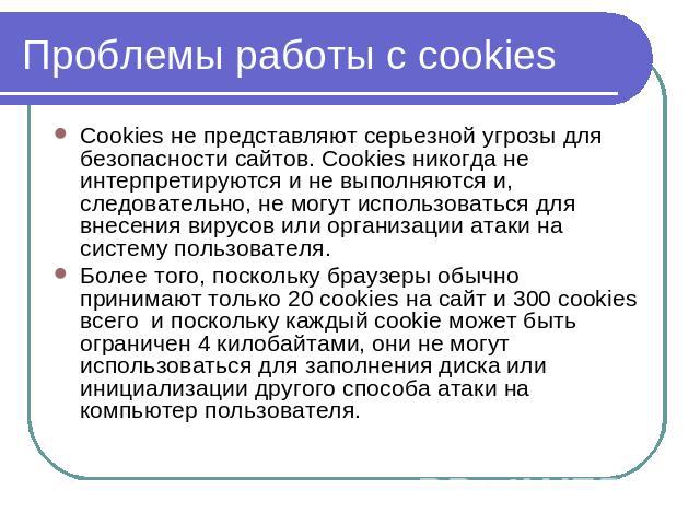 Проблемы работы с cookies Cookies не представляют серьезной угрозы для безопасности сайтов. Cookies никогда не интерпретируются и не выполняются и, следовательно, не могут использоваться для внесения вирусов или организации атаки на систему пользова…