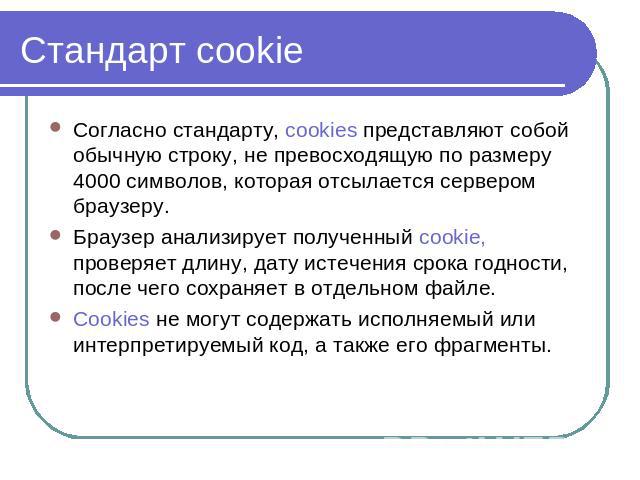 Стандарт cookie Согласно стандарту, cookies представляют собой обычную строку, не превосходящую по размеру 4000 символов, которая отсылается сервером браузеру. Браузер анализирует полученный cookie, проверяет длину, дату истечения срока годности, по…