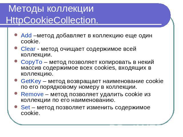 Методы коллекции HttpCookieCollection. Add –метод добавляет в коллекцию еще один cookie. Clear - метод очищает содержимое всей коллекции.CopyTo – метод позволяет копировать в некий массив содержимое всех cookies, входящих в коллекцию.GetKey – метод …