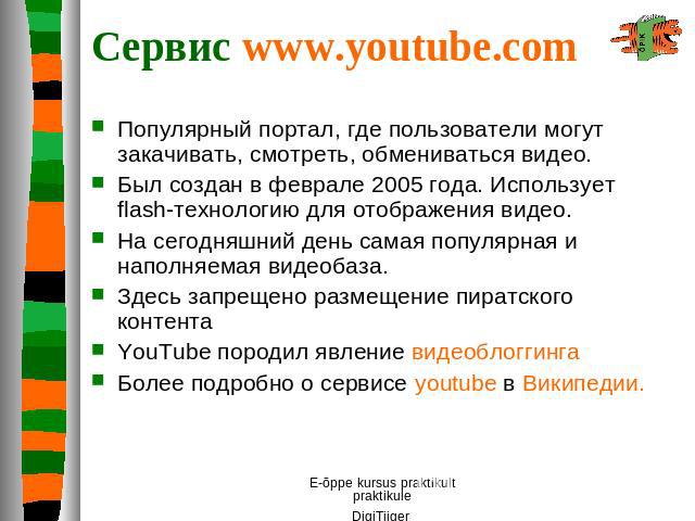 Сервис www.youtube.com Популярный портал, где пользователи могут закачивать, смотреть, обмениваться видео. Был создан в феврале 2005 года. Использует flash-технологию для отображения видео. На сегодняшний день самая популярная и наполняемая видеобаз…