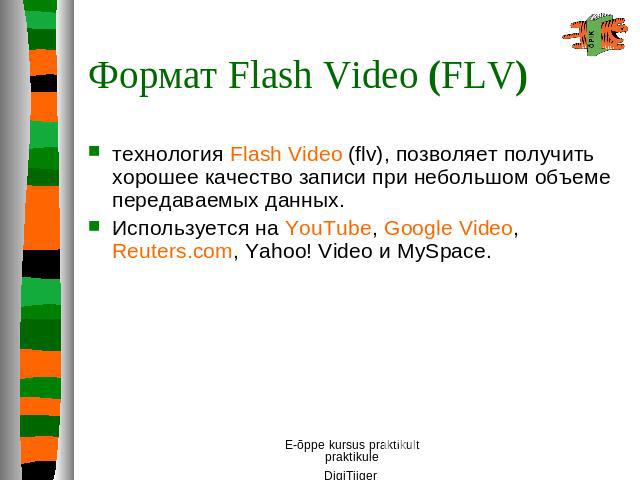 Формат Flash Video (FLV) технология Flash Video (flv), позволяет получить хорошее качество записи при небольшом объеме передаваемых данных. Используется на YouTube, Google Video, Reuters.com, Yahoo! Video и MySpace.