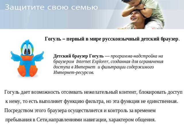 Гогуль – первый в мире русскоязычный детский браузер. Детский браузер Гогуль — программа-надстройка на браузером Internet Explorer, созданная для ограничения доступа в Интернет и фильтрации содержимого Интернет-ресурсов. Гогуль дает возможность отсе…