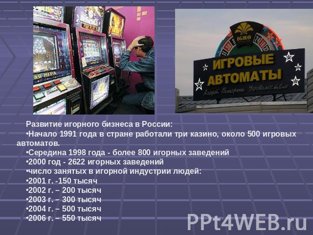 Развитие игорного бизнеса в России:Начало 1991 года в стране работали три казино, около 500 игровых автоматов. Середина 1998 года - более 800 игорных заведений2000 год - 2622 игорных заведенийчисло занятых в игорной индустрии людей:2001 г. -150 тыся…