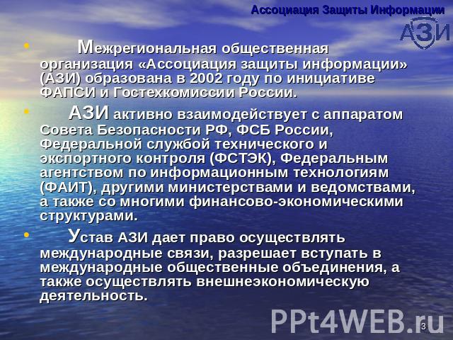 Межрегиональная общественная организация «Ассоциация защиты информации» (АЗИ) образована в 2002 году по инициативе ФАПСИ и Гостехкомиссии России. АЗИ активно взаимодействует с аппаратом Совета Безопасности РФ, ФСБ России, Федеральной службой техниче…