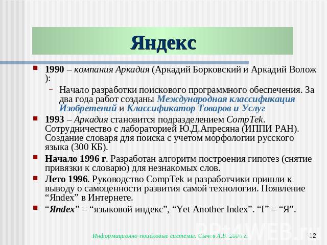 Яндекс 1990 – компания Аркадия (Аркадий Борковский и Аркадий Волож):Начало разработки поискового программного обеспечения. За два года работ созданы Международная классификация Изобретений и Классификатор Товаров и Услуг1993 – Аркадия становится под…