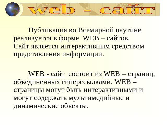 web - сайт Публикация во Всемирной паутине реализуется в форме WEB – сайтов.Сайт является интерактивным средством представления информации.WEB - сайт состоит из WEB – страниц, объединенных гиперссылками. WEB – страницы могут быть интерактивными и мо…